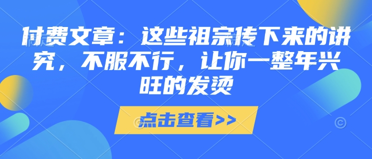 付费文章：这些祖宗传下来的讲究，不服不行，让你一整年兴旺的发烫!(全文收藏)福鑫网创-专注互联网轻资产创业及网络项目资源整合与分享福鑫网创-免费且强大的项目分享网站！